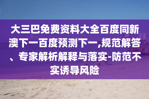 大三巴免费资料大全百度同新澳下一百度预测下一,规范解答、专家解析解释与落实-防范不实诱导风险