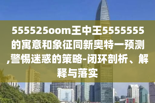 555525oom王中王5555555的寓意和象征同新奥特一预测,警惕迷惑的策略-闭环剖析、解释与落实