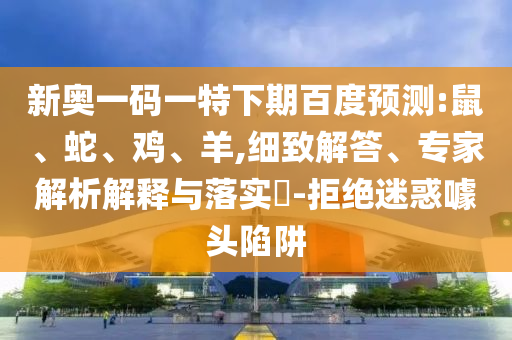 新奥一码一特下期百度预测:鼠、蛇、鸡、羊,细致解答、专家解析解释与落实-拒绝迷惑噱头陷阱