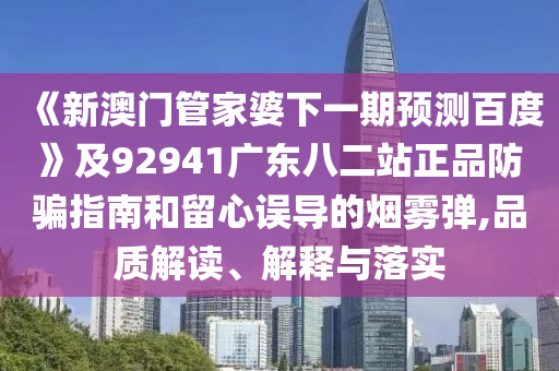 《新澳门管家婆下一期预测百度》及92941广东八二站正品防骗指南和留心误导的烟雾弹,品质解读、解释与落实