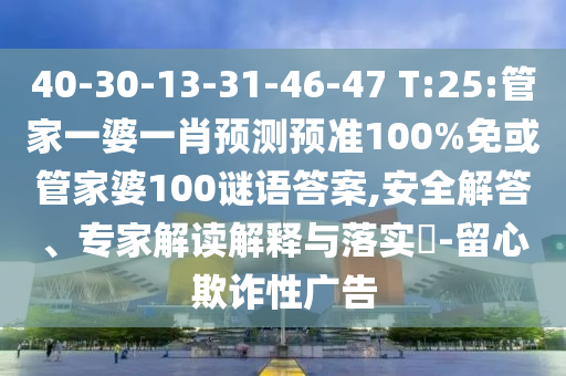 40-30-13-31-46-47 T:25:管家一婆一肖预测预准100%免或管家婆100谜语答案,安全解答、专家解读解释与落实​-留心欺诈性广告