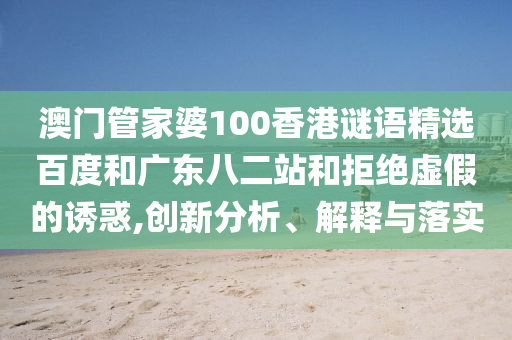 澳门管家婆100香港谜语精选百度和广东八二站和拒绝虚假的诱惑,创新分析、解释与落实