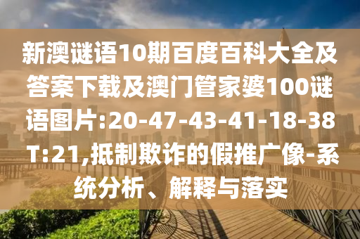 新澳谜语10期百度百科大全及答案下载及澳门管家婆100谜语图片:20-47-43-41-18-38 T:21,抵制欺诈的假推广像-系统分析、解释与落实