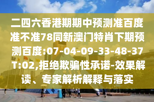 二四六香港期期中预测准百度准不准78同新澳门特肖下期预测百度:07-04-09-33-48-37 T:02,拒绝欺骗性承诺-效果解读、专家解析解释与落实