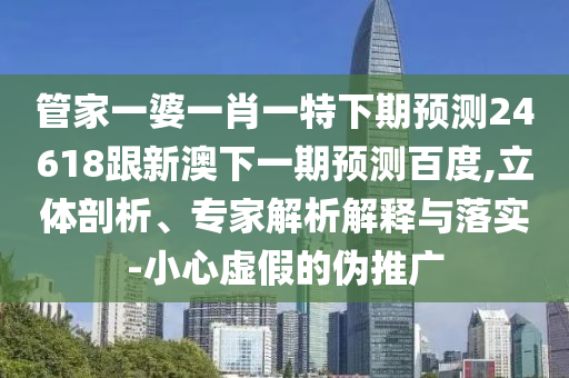 管家一婆一肖一特下期预测24618跟新澳下一期预测百度,立体剖析、专家解析解释与落实-小心虚假的伪推广
