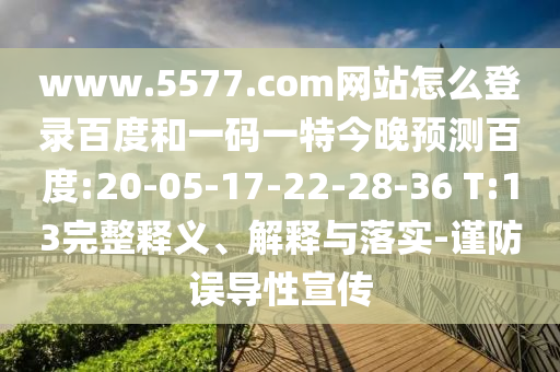 www.5577.com网站怎么登录百度和一码一特今晚预测百度:20-05-17-22-28-36 T:13完整释义、解释与落实-谨防误导性宣传