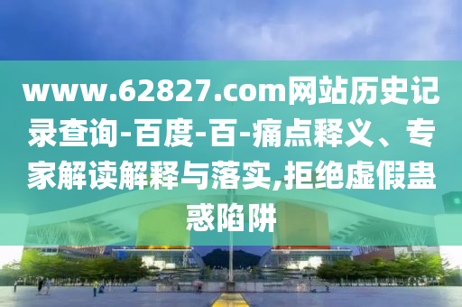 www.62827.com网站历史记录查询-百度-百-痛点释义、专家解读解释与落实,拒绝虚假蛊惑陷阱