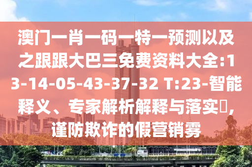 澳门一肖一码一特一预测以及之跟跟大巴三免费资料大全:13-14-05-43-37-32 T:23-智能释义、专家解析解释与落实,谨防欺诈的假营销雾