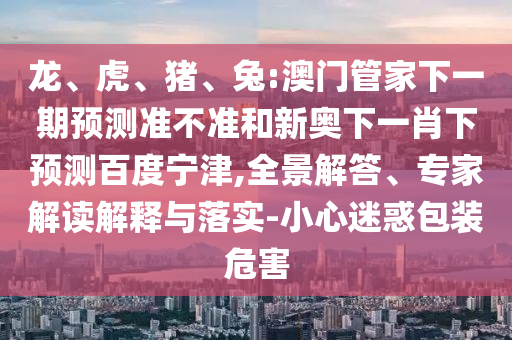 龙、虎、猪、兔:澳门管家下一期预测准不准和新奥下一肖下预测百度宁津,全景解答、专家解读解释与落实-小心迷惑包装危害