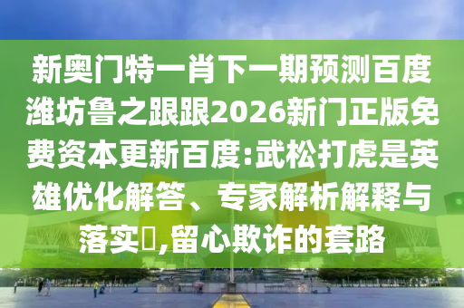 新奥门特一肖下一期预测百度潍坊鲁之跟跟2026新门正版免费资本更新百度:武松打虎是英雄优化解答、专家解析解释与落实,留心欺诈的套路