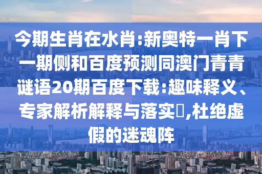 今期生肖在水肖:新奥特一肖下一期侧和百度预测同澳门青青谜语20期百度下载:趣味释义、专家解析解释与落实,杜绝虚假的迷魂阵