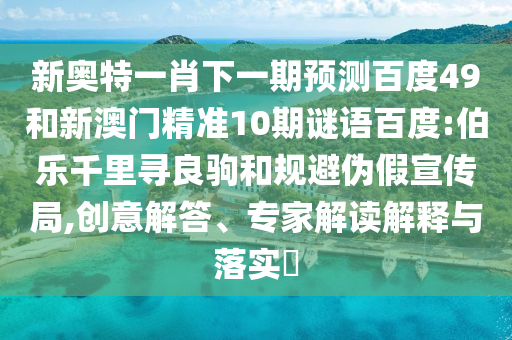 新奥特一肖下一期预测百度49和新澳门精准10期谜语百度:伯乐千里寻良驹和规避伪假宣传局,创意解答、专家解读解释与落实
