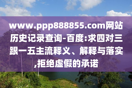 www.ppp888855.com网站历史记录查询-百度:求四对三跟一五主流释义、解释与落实,拒绝虚假的承诺