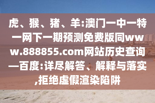 虎、猴、猪、羊:澳门一中一特一网下一期预测免费版同www.888855.com网站历史查询—百度:详尽解答、解释与落实,拒绝虚假渲染陷阱