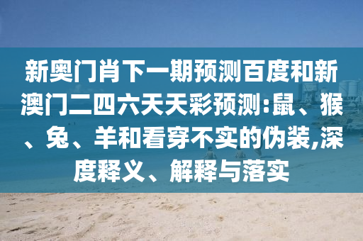新奥门肖下一期预测百度和新澳门二四六天天彩预测:鼠、猴、兔、羊和看穿不实的伪装,深度释义、解释与落实