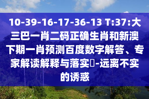 10-39-16-17-36-13 T:37:大三巴一肖二码正确生肖和新澳下期一肖预测百度数字解答、专家解读解释与落实-远离不实的诱惑