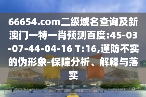 66654.com二级域名查询及新澳门一特一肖预测百度:45-03-07-44-04-16 T:16,谨防不实的伪形象-保障分析、解释与落实