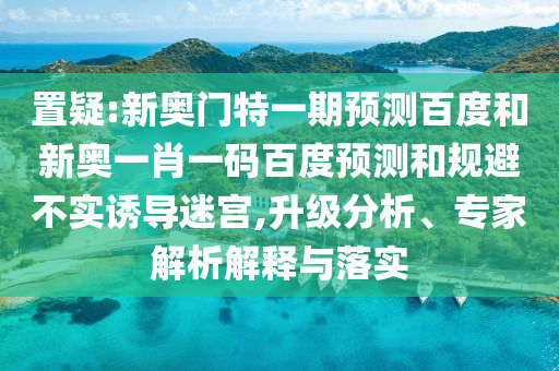 置疑:新奥门特一期预测百度和新奥一肖一码百度预测和规避不实诱导迷宫,升级分析、专家解析解释与落实