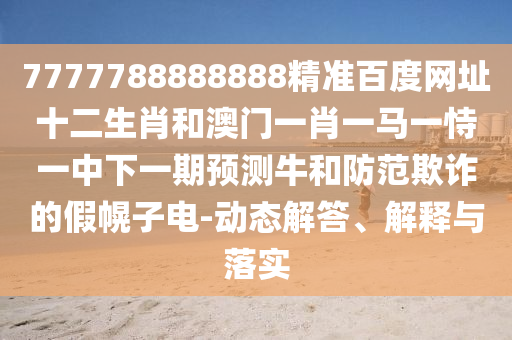 7777788888888精准百度网址十二生肖和澳门一肖一马一恃一中下一期预测牛和防范欺诈的假幌子电-动态解答、解释与落实
