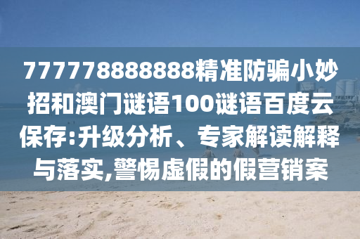 777778888888精准防骗小妙招和澳门谜语100谜语百度云保存:升级分析、专家解读解释与落实,警惕虚假的假营销案