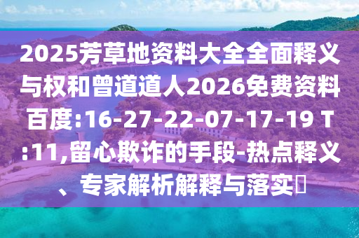 2025芳草地资料大全全面释义与权和曾道道人2026免费资料百度:16-27-22-07-17-19 T:11,留心欺诈的手段-热点释义、专家解析解释与落实