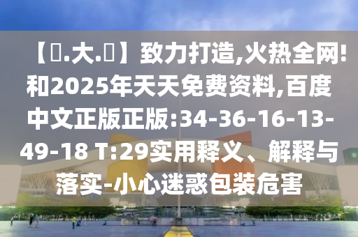 【黃.大.佡】致力打造,火热全网!和2025年天天免费资料,百度中文正版正版:34-36-16-13-49-18 T:29实用释义、解释与落实-小心迷惑包装危害