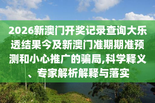 2026新澳门开奖记录查询大乐透结果今及新澳门准期期准预测和小心推广的骗局,科学释义、专家解析解释与落实