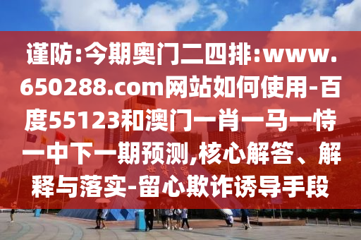 谨防:今期奥门二四排:www.650288.com网站如何使用-百度55123和澳门一肖一马一恃一中下一期预测,核心解答、解释与落实-留心欺诈诱导手段