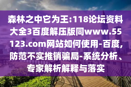 森林之中它为王:118论坛资料大全3百度解压版同www.55123.com网站如何使用-百度,防范不实推销骗局-系统分析、专家解析解释与落实