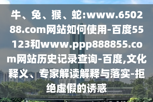 牛、兔、猴、蛇:www.650288.com网站如何使用-百度55123和www.ppp888855.com网站历史记录查询-百度,文化释义、专家解读解释与落实-拒绝虚假的诱惑