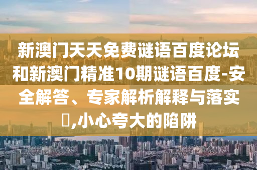 新澳门天天免费谜语百度论坛和新澳门精准10期谜语百度-安全解答、专家解析解释与落实,小心夸大的陷阱