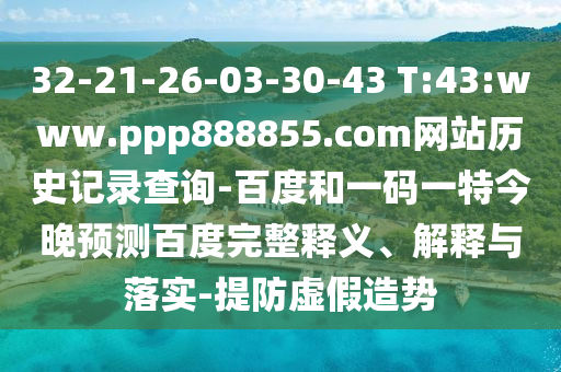 32-21-26-03-30-43 T:43:www.ppp888855.com网站历史记录查询-百度和一码一特今晚预测百度完整释义、解释与落实-提防虚假造势