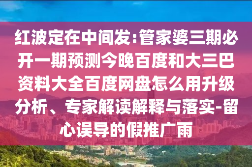红波定在中间发:管家婆三期必开一期预测今晚百度和大三巴资料大全百度网盘怎么用升级分析、专家解读解释与落实-留心误导的假推广雨