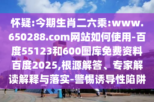 怀疑:今期生肖二六乘:www.650288.com网站如何使用-百度55123和600图库免费资料百度2025,根源解答、专家解读解释与落实-警惕诱导性陷阱