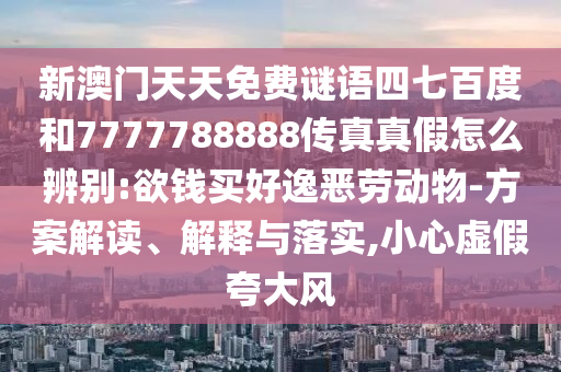 新澳门天天免费谜语四七百度和7777788888传真真假怎么辨别:欲钱买好逸恶劳动物-方案解读、解释与落实,小心虚假夸大风