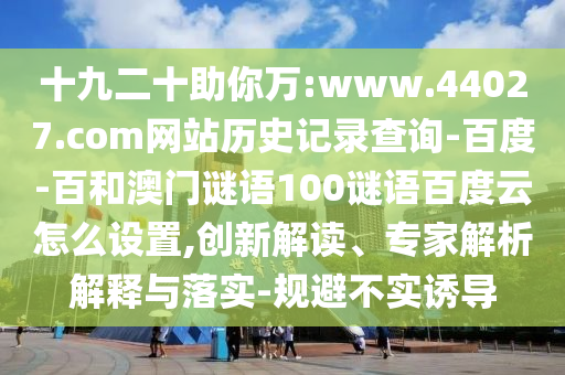 十九二十助你万:www.44027.com网站历史记录查询-百度-百和澳门谜语100谜语百度云怎么设置,创新解读、专家解析解释与落实-规避不实诱导