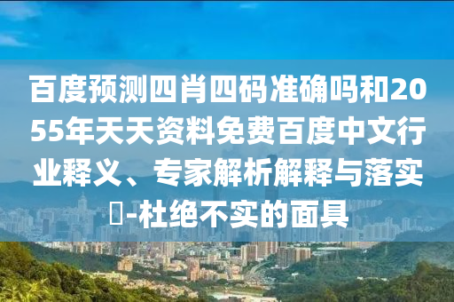 百度预测四肖四码准确吗和2055年天天资料免费百度中文行业释义、专家解析解释与落实-杜绝不实的面具