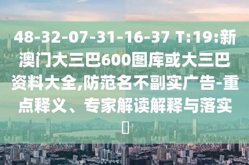 48-32-07-31-16-37 T:19:新澳门大三巴600图库或大三巴资料大全,防范名不副实广告-重点释义、专家解读解释与落实