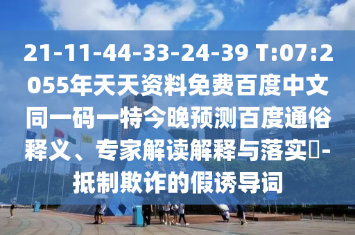 21-11-44-33-24-39 T:07:2055年天天资料免费百度中文同一码一特今晚预测百度通俗释义、专家解读解释与落实-抵制欺诈的假诱导词