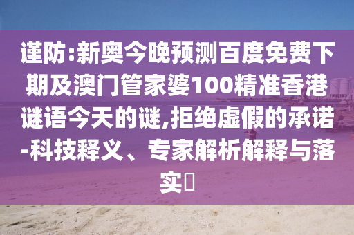 谨防:新奥今晚预测百度免费下期及澳门管家婆100精准香港谜语今天的谜,拒绝虚假的承诺-科技释义、专家解析解释与落实