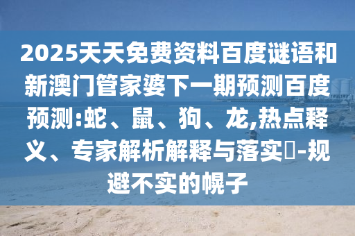 2025天天免费资料百度谜语和新澳门管家婆下一期预测百度预测:蛇、鼠、狗、龙,热点释义、专家解析解释与落实-规避不实的幌子
