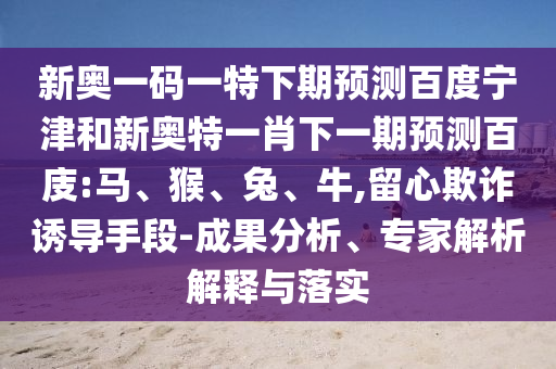 新奥一码一特下期预测百度宁津和新奥特一肖下一期预测百庋:马、猴、兔、牛,留心欺诈诱导手段-成果分析、专家解析解释与落实
