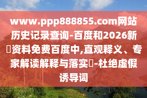 www.ppp888855.com网站历史记录查询-百度和2026新奧资料免费百度中,直观释义、专家解读解释与落实-杜绝虚假诱导词