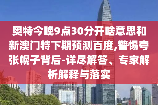 奥特今晚9点30分开啥意思和新澳门特下期预测百度,警惕夸张幌子背后-详尽解答、专家解析解释与落实
