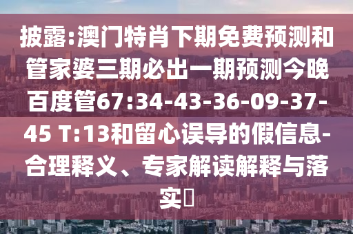 披露:澳门特肖下期免费预测和管家婆三期必出一期预测今晚百度管67:34-43-36-09-37-45 T:13和留心误导的假信息-合理释义、专家解读解释与落实
