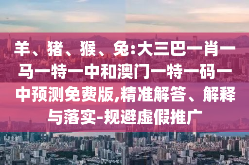 羊、猪、猴、兔:大三巴一肖一马一特一中和澳门一特一码一中预测免费版,精准解答、解释与落实-规避虚假推广
