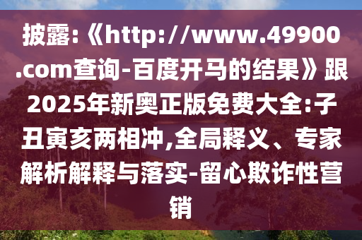 披露:《http://www.49900.com查询-百度开马的结果》跟2025年新奥正版免费大全:子丑寅亥两相冲,全局释义、专家解析解释与落实-留心欺诈性营销