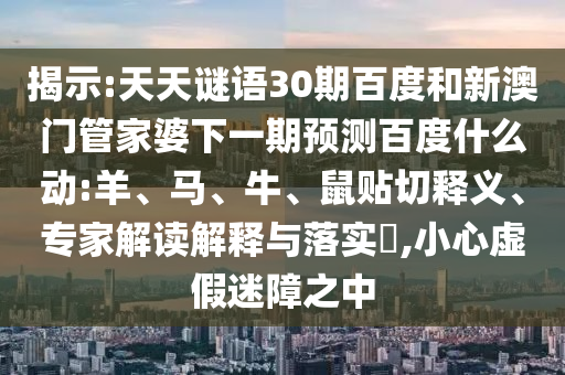 揭示:天天谜语30期百度和新澳门管家婆下一期预测百度什么动:羊、马、牛、鼠贴切释义、专家解读解释与落实,小心虚假迷障之中