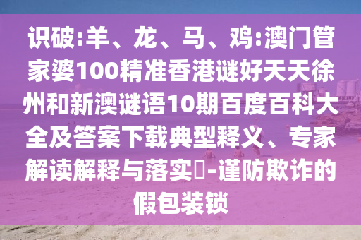 识破:羊、龙、马、鸡:澳门管家婆100精准香港谜好天天徐州和新澳谜语10期百度百科大全及答案下载典型释义、专家解读解释与落实-谨防欺诈的假包装锁