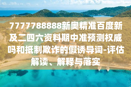 7777788888新奥精准百度新及二四六资料期中准预测权威吗和抵制欺诈的假诱导词-评估解读、解释与落实